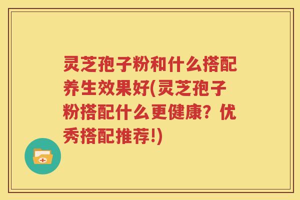 灵芝孢子粉和什么搭配养生效果好(灵芝孢子粉搭配什么更健康？优秀搭配推荐!)