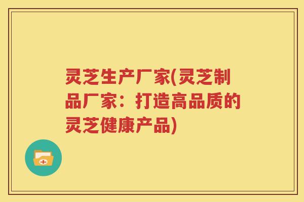 灵芝生产厂家(灵芝制品厂家：打造高品质的灵芝健康产品)