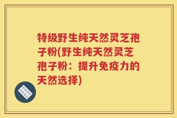 特级野生纯天然灵芝孢子粉(野生纯天然灵芝孢子粉：提升免疫力的天然选择)