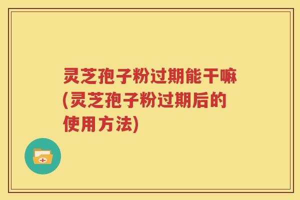 灵芝孢子粉过期能干嘛(灵芝孢子粉过期后的使用方法)