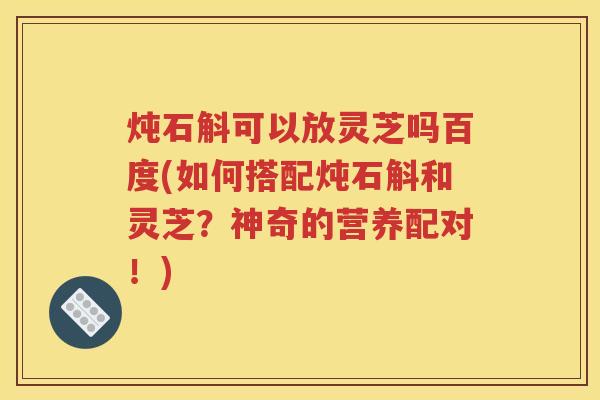 炖石斛可以放灵芝吗百度(如何搭配炖石斛和灵芝？神奇的营养配对！)