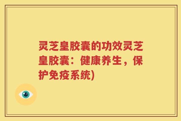 灵芝皇胶囊的功效灵芝皇胶囊：健康养生，保护免疫系统)