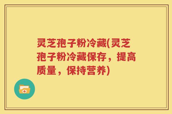 灵芝孢子粉冷藏(灵芝孢子粉冷藏保存，提高质量，保持营养)