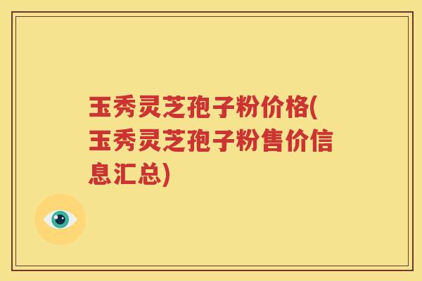 玉秀灵芝孢子粉价格(玉秀灵芝孢子粉售价信息汇总)