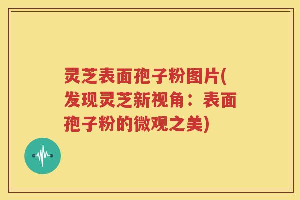 灵芝表面孢子粉图片(发现灵芝新视角：表面孢子粉的微观之美)