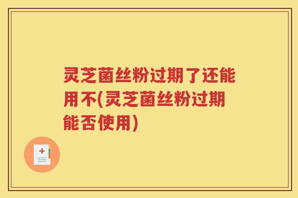 灵芝菌丝粉过期了还能用不(灵芝菌丝粉过期能否使用)