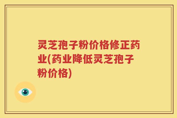 灵芝孢子粉价格修正药业(药业降低灵芝孢子粉价格)