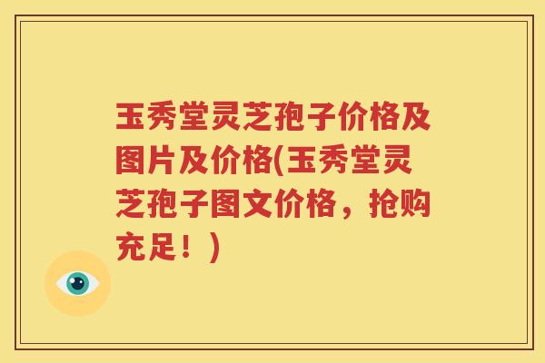 玉秀堂灵芝孢子价格及图片及价格(玉秀堂灵芝孢子图文价格，抢购充足！)