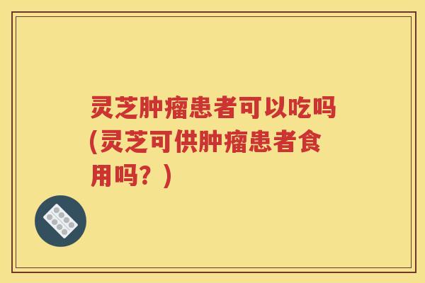 灵芝肿瘤患者可以吃吗(灵芝可供肿瘤患者食用吗？)