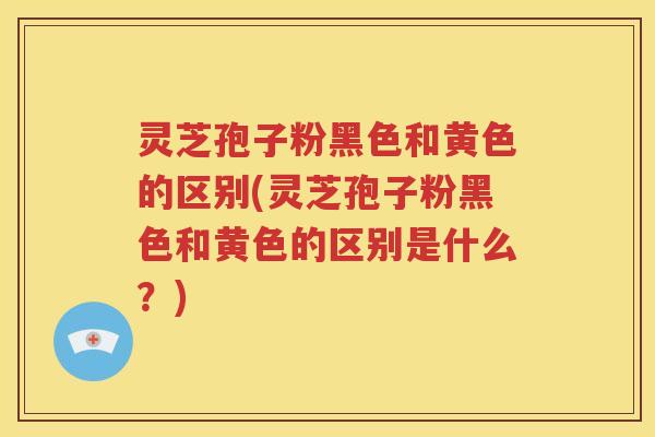 灵芝孢子粉黑色和黄色的区别(灵芝孢子粉黑色和黄色的区别是什么？)