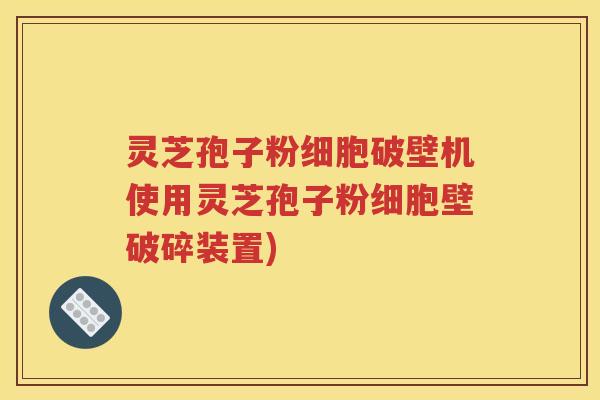 灵芝孢子粉细胞破壁机使用灵芝孢子粉细胞壁破碎装置)