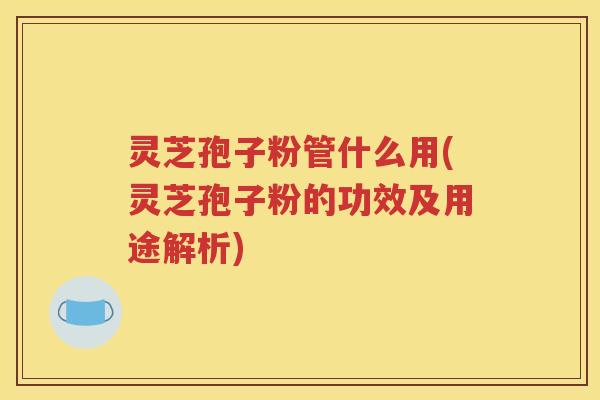 灵芝孢子粉管什么用(灵芝孢子粉的功效及用途解析)