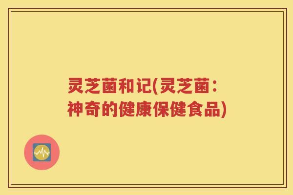 灵芝菌和记(灵芝菌：神奇的健康保健食品)