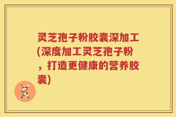 灵芝孢子粉胶囊深加工(深度加工灵芝孢子粉，打造更健康的营养胶囊)