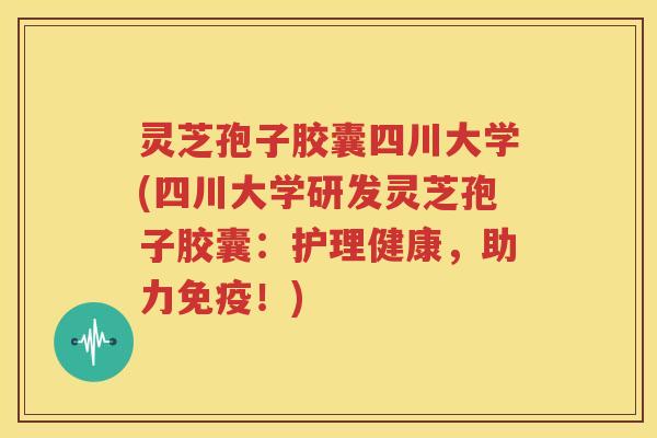 灵芝孢子胶囊四川大学(四川大学研发灵芝孢子胶囊：护理健康，助力免疫！)