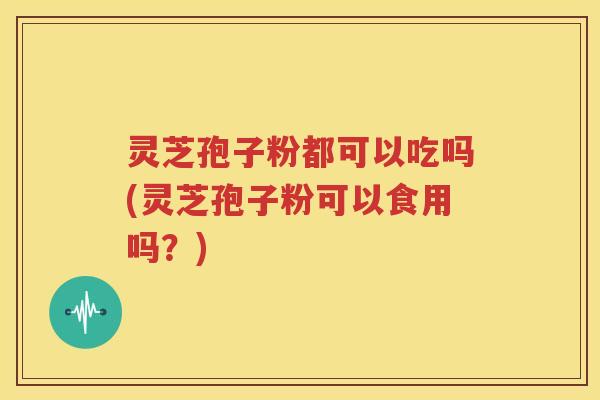 灵芝孢子粉都可以吃吗(灵芝孢子粉可以食用吗？)