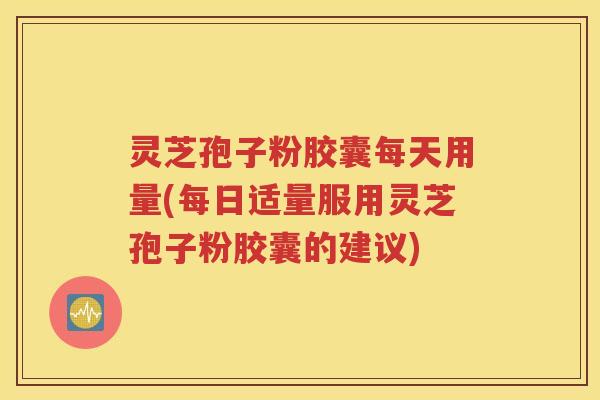 灵芝孢子粉胶囊每天用量(每日适量服用灵芝孢子粉胶囊的建议)