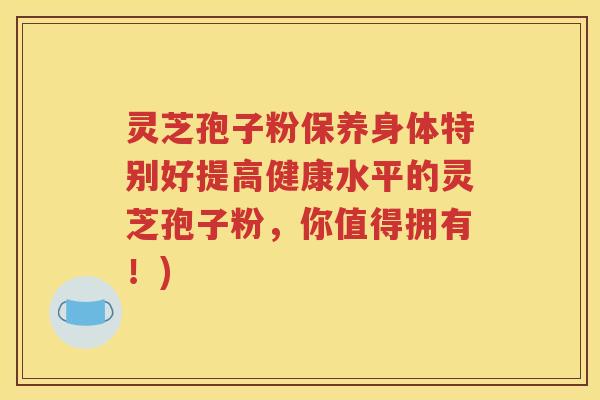 灵芝孢子粉保养身体特别好提高健康水平的灵芝孢子粉，你值得拥有！)
