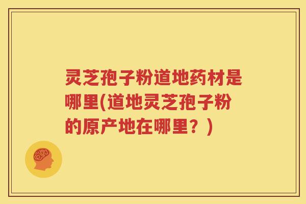 灵芝孢子粉道地药材是哪里(道地灵芝孢子粉的原产地在哪里？)