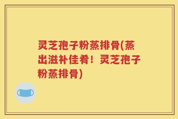 灵芝孢子粉蒸排骨(蒸出滋补佳肴！灵芝孢子粉蒸排骨)