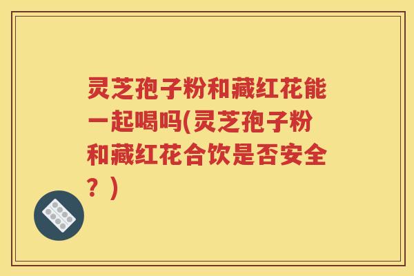 灵芝孢子粉和藏红花能一起喝吗(灵芝孢子粉和藏红花合饮是否安全？)