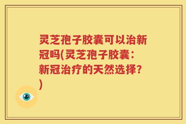 灵芝孢子胶囊可以治新冠吗(灵芝孢子胶囊：新冠治疗的天然选择？)
