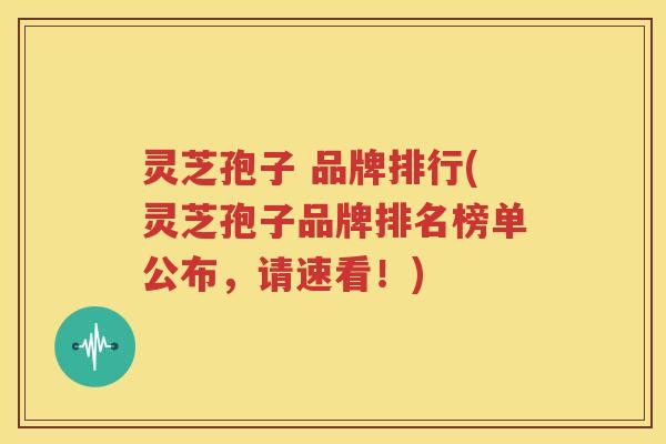 灵芝孢子 品牌排行(灵芝孢子品牌排名榜单公布，请速看！)