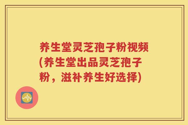 养生堂灵芝孢子粉视频(养生堂出品灵芝孢子粉，滋补养生好选择)