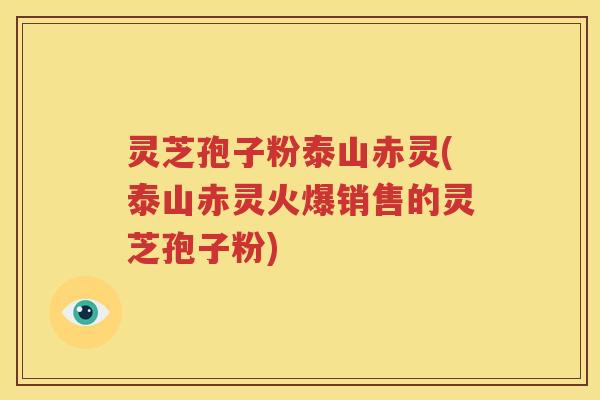 灵芝孢子粉泰山赤灵(泰山赤灵火爆销售的灵芝孢子粉)