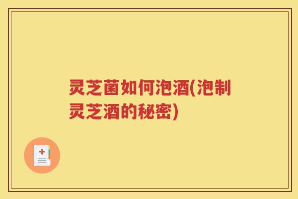 灵芝菌如何泡酒(泡制灵芝酒的秘密)