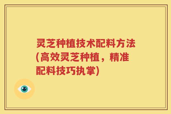 灵芝种植技术配料方法(高效灵芝种植，精准配料技巧执掌)