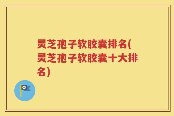 灵芝孢子软胶囊排名(灵芝孢子软胶囊十大排名)