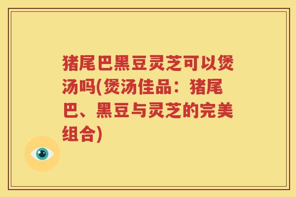 猪尾巴黑豆灵芝可以煲汤吗(煲汤佳品：猪尾巴、黑豆与灵芝的完美组合)