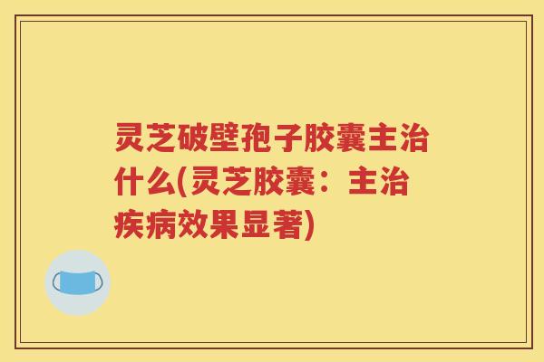 灵芝破壁孢子胶囊主治什么(灵芝胶囊：主治疾病效果显著)