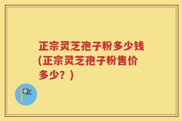 正宗灵芝孢子粉多少钱(正宗灵芝孢子粉售价多少？)