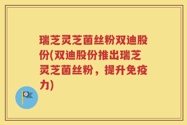 瑞芝灵芝菌丝粉双迪股份(双迪股份推出瑞芝灵芝菌丝粉，提升免疫力)