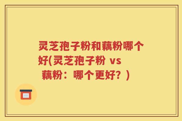 灵芝孢子粉和藕粉哪个好(灵芝孢子粉 vs 藕粉：哪个更好？)