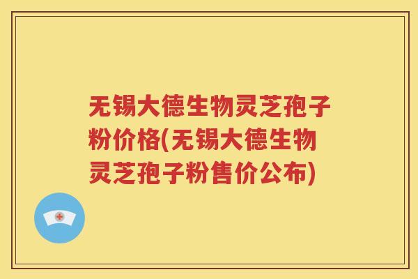 无锡大德生物灵芝孢子粉价格(无锡大德生物灵芝孢子粉售价公布)