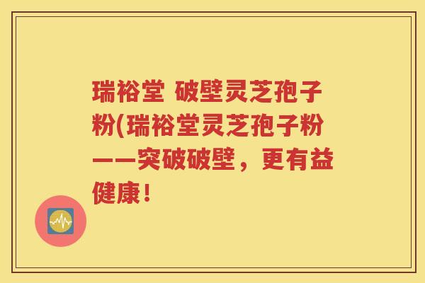 瑞裕堂 破壁灵芝孢子粉(瑞裕堂灵芝孢子粉——突破破壁，更有益健康！