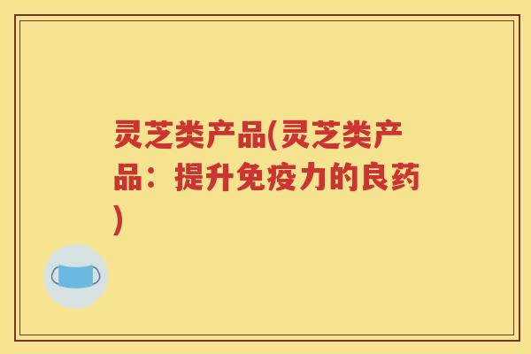 灵芝类产品(灵芝类产品：提升免疫力的良药)