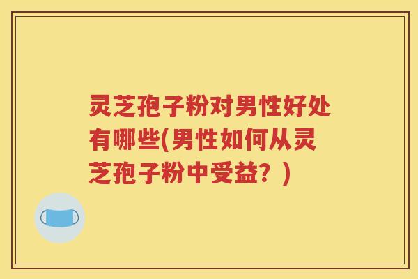 灵芝孢子粉对男性好处有哪些(男性如何从灵芝孢子粉中受益？)