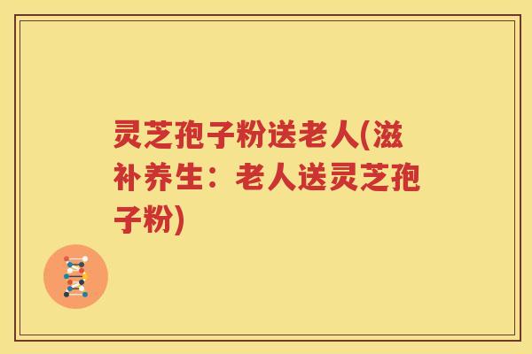 灵芝孢子粉送老人(滋补养生：老人送灵芝孢子粉)