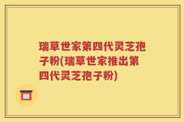 瑞草世家第四代灵芝孢子粉(瑞草世家推出第四代灵芝孢子粉)