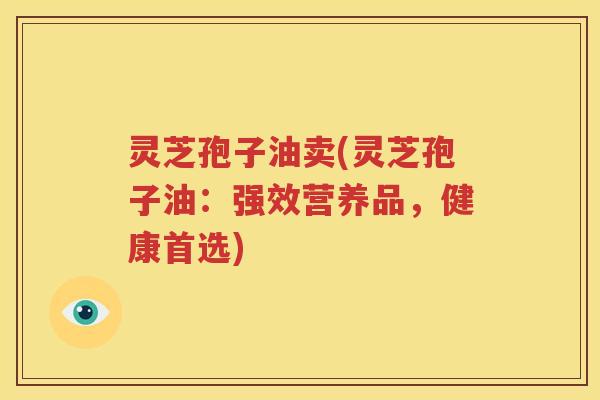 灵芝孢子油卖(灵芝孢子油：强效营养品，健康首选)