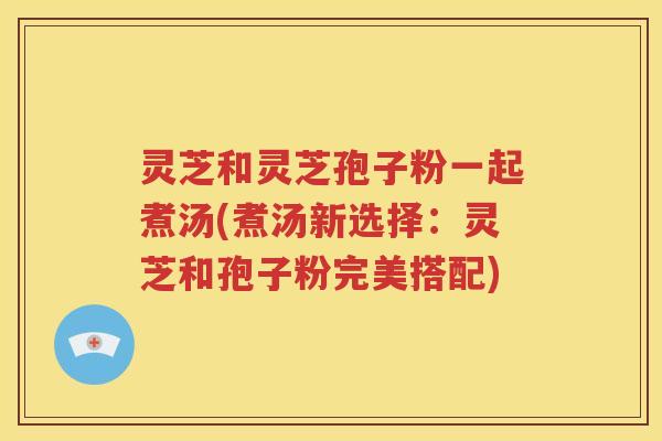灵芝和灵芝孢子粉一起煮汤(煮汤新选择：灵芝和孢子粉完美搭配)