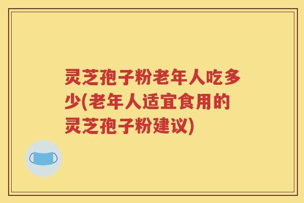 灵芝孢子粉老年人吃多少(老年人适宜食用的灵芝孢子粉建议)