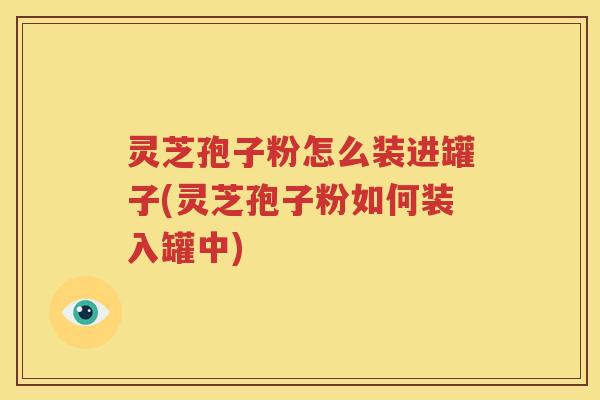 灵芝孢子粉怎么装进罐子(灵芝孢子粉如何装入罐中)