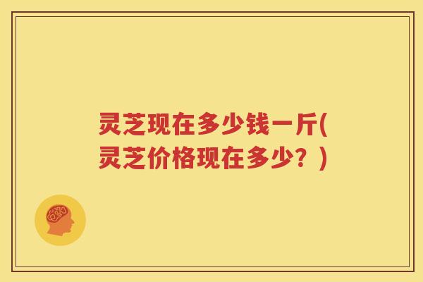 灵芝现在多少钱一斤(灵芝价格现在多少？)