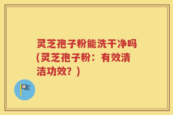 灵芝孢子粉能洗干净吗(灵芝孢子粉：有效清洁功效？)