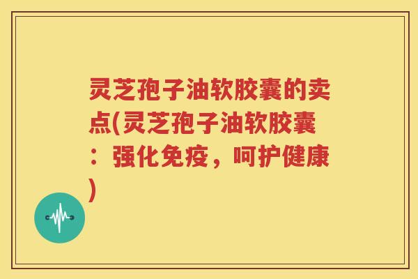 灵芝孢子油软胶囊的卖点(灵芝孢子油软胶囊：强化免疫，呵护健康)